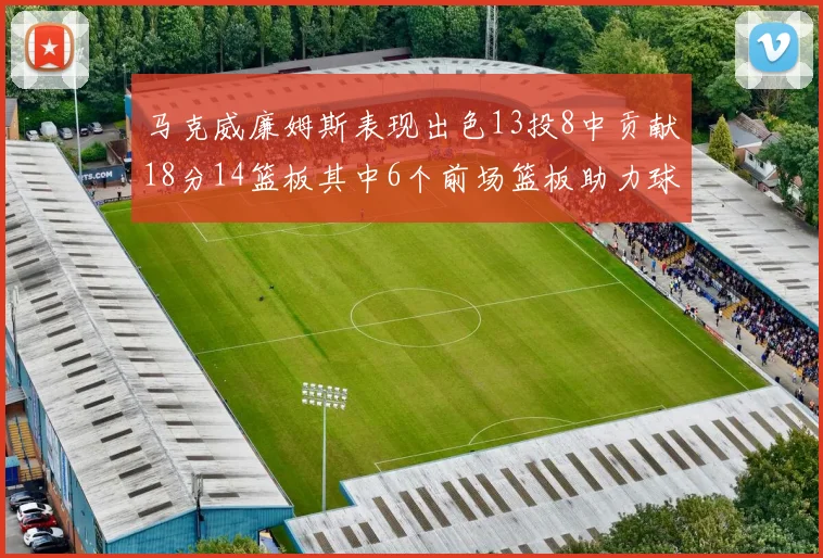 马克威廉姆斯表现出色13投8中贡献18分14篮板其中6个前场篮板助力球队