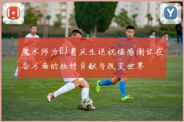 魔术师为EJ酱庆生送祝福感谢你在各方面的独特贡献与改变世界