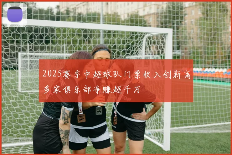 2025赛季中超球队门票收入创新高多家俱乐部净赚超千万