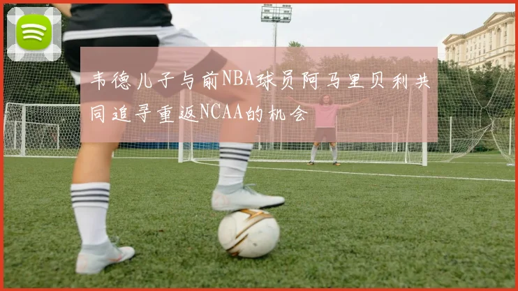 韦德儿子与前NBA球员阿马里贝利共同追寻重返NCAA的机会