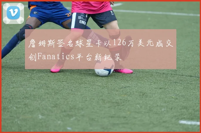 詹姆斯签名球星卡以126万美元成交创Fanatics平台新纪录