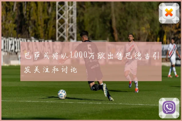巴萨或将以1000万欧出售巴德吉引发关注和讨论