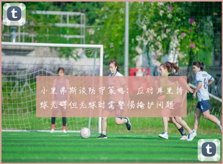 小里弗斯谈防守策略：应对库里持球无碍但无球时需警惕掩护问题