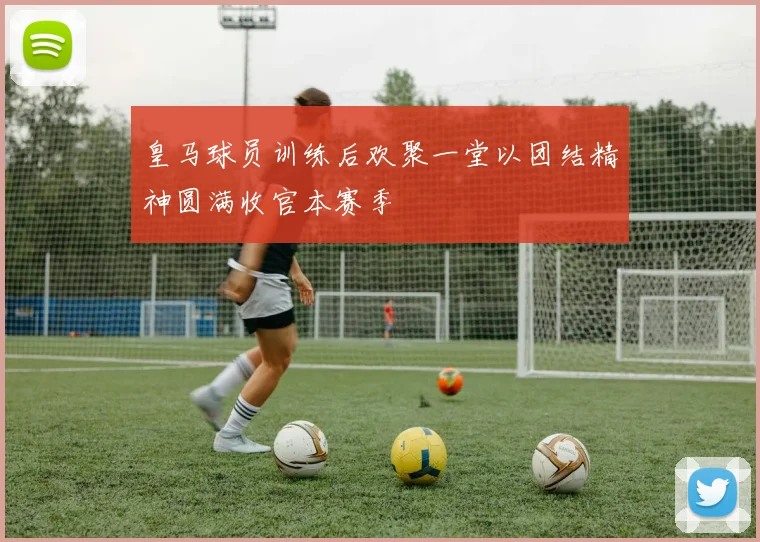 皇马球员训练后欢聚一堂以团结精神圆满收官本赛季