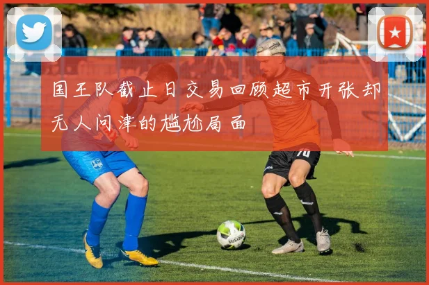 国王队截止日交易回顾超市开张却无人问津的尴尬局面