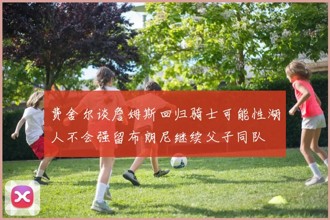 费舍尔谈詹姆斯回归骑士可能性湖人不会强留布朗尼继续父子同队