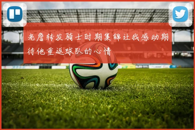 老詹转发骑士时期集锦让我感动期待他重返球队的心情