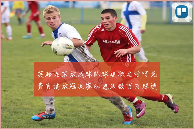 英超九家欧战球队球迷联名呼吁免费直播欧冠决赛以惠及数百万球迷