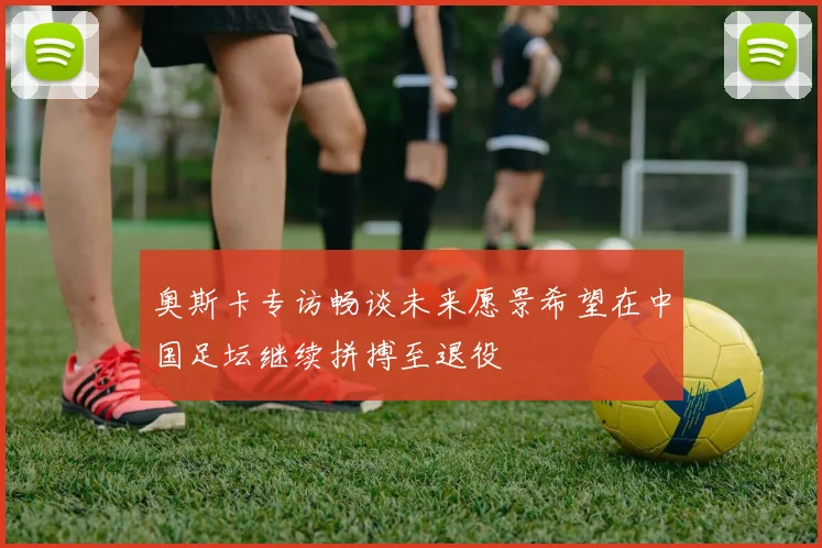 奥斯卡专访畅谈未来愿景希望在中国足坛继续拼搏至退役