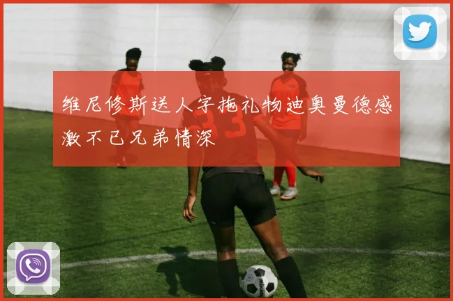 维尼修斯送人字拖礼物迪奥曼德感激不已兄弟情深