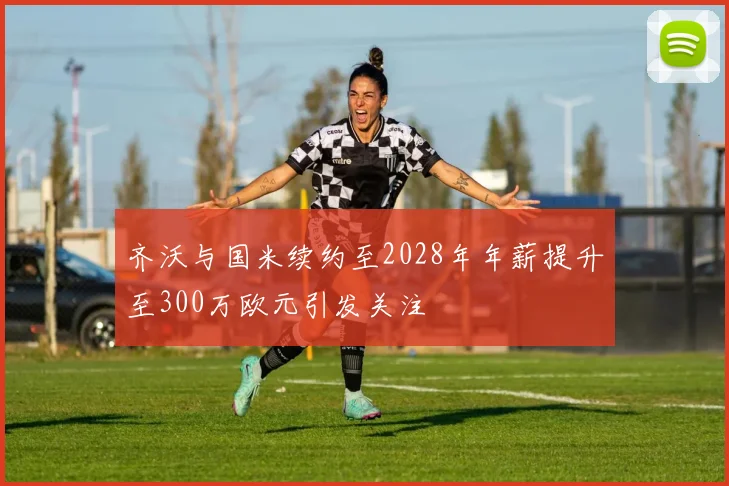 齐沃与国米续约至2028年年薪提升至300万欧元引发关注
