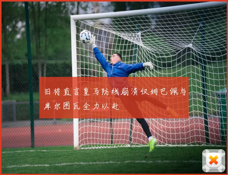 旧将直言皇马防线崩溃仅姆巴佩与库尔图瓦全力以赴
