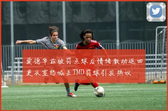 爱德华兹被罚点球后情绪激动返回更衣室怒喊去TMD罚球引发热议
