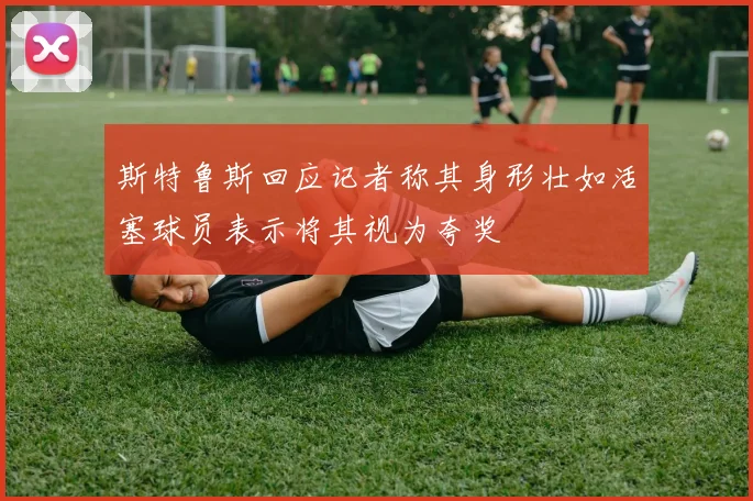 斯特鲁斯回应记者称其身形壮如活塞球员表示将其视为夸奖