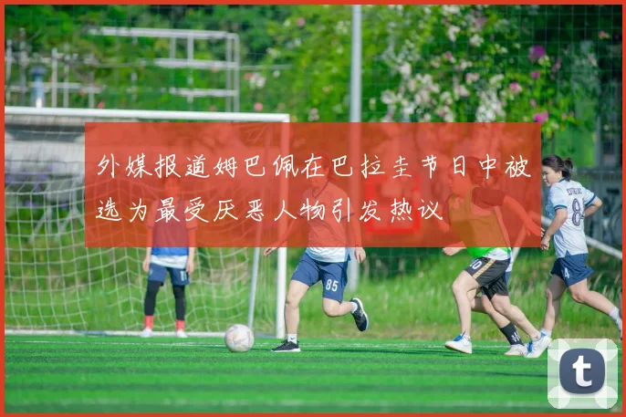 外媒报道姆巴佩在巴拉圭节日中被选为最受厌恶人物引发热议