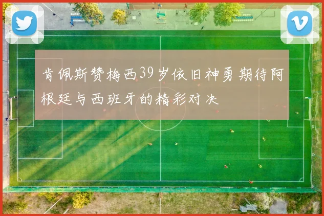 肯佩斯赞梅西39岁依旧神勇期待阿根廷与西班牙的精彩对决