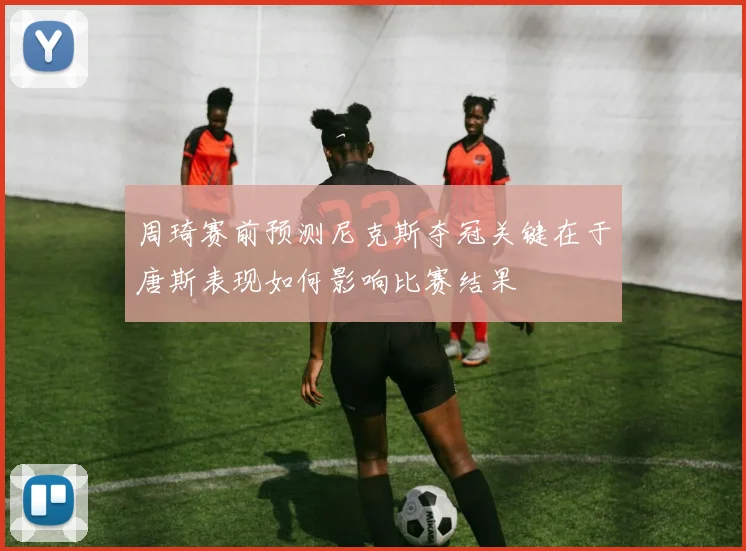周琦赛前预测尼克斯夺冠关键在于唐斯表现如何影响比赛结果