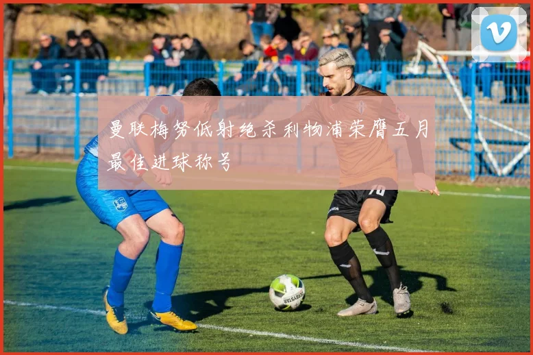 曼联梅努低射绝杀利物浦荣膺五月最佳进球称号