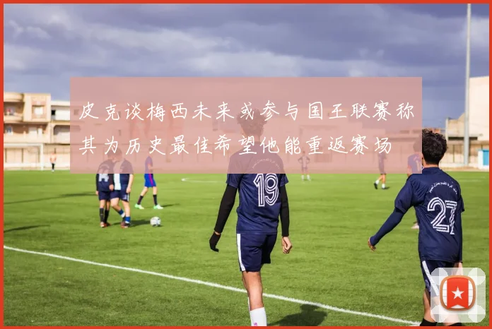 皮克谈梅西未来或参与国王联赛称其为历史最佳希望他能重返赛场
