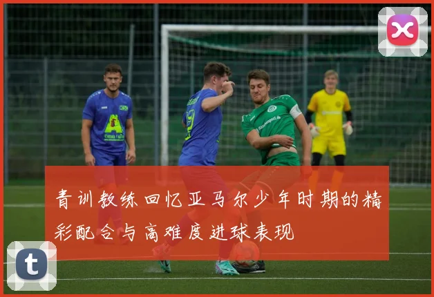 青训教练回忆亚马尔少年时期的精彩配合与高难度进球表现