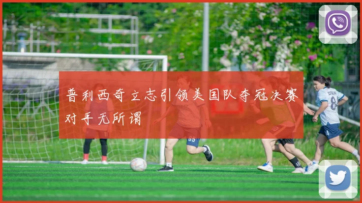 普利西奇立志引领美国队夺冠决赛对手无所谓