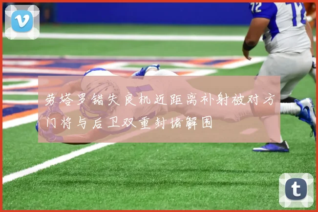 劳塔罗错失良机近距离补射被对方门将与后卫双重封堵解围
