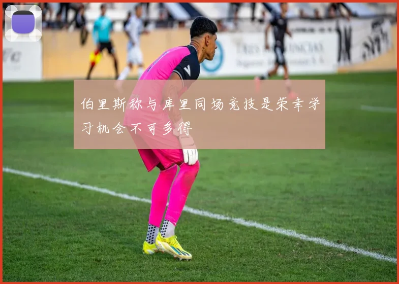 伯里斯称与库里同场竞技是荣幸学习机会不可多得