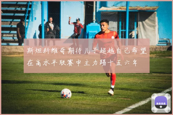 斯坦科维奇期待儿子超越自己希望在高水平联赛中主力踢十五六年