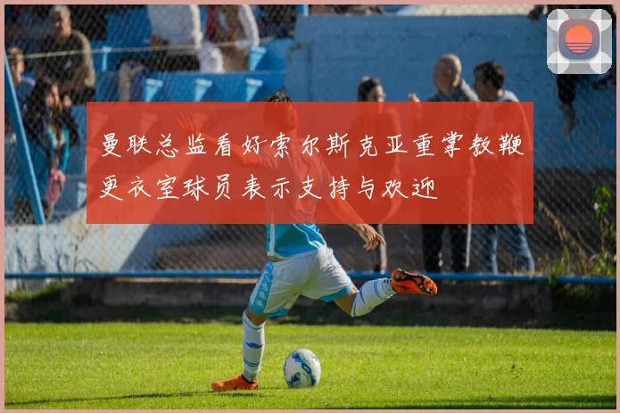 曼联总监看好索尔斯克亚重掌教鞭更衣室球员表示支持与欢迎