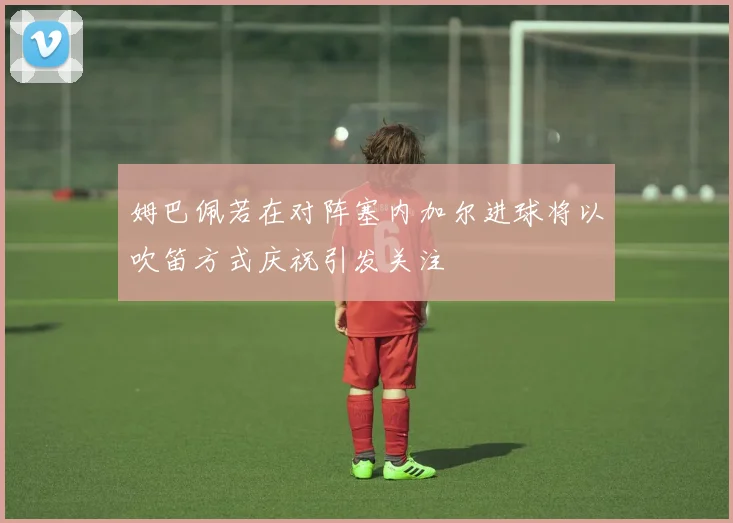 姆巴佩若在对阵塞内加尔进球将以吹笛方式庆祝引发关注