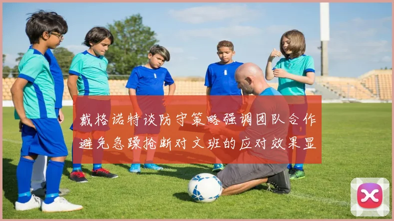 戴格诺特谈防守策略强调团队合作避免急躁抢断对文班的应对效果显著