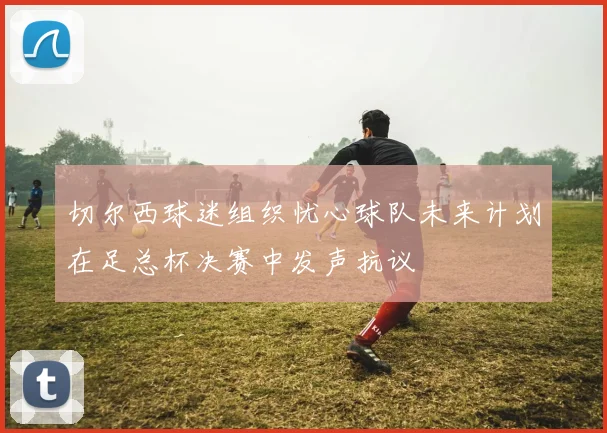 切尔西球迷组织忧心球队未来计划在足总杯决赛中发声抗议