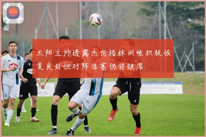 太阳主帅透露杰伦格林训练积极恢复良好但对阵活塞仍将缺席